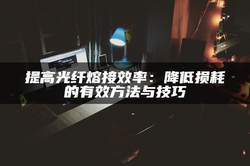 提高光纤熔接效率：降低损耗的有效方法与技巧
