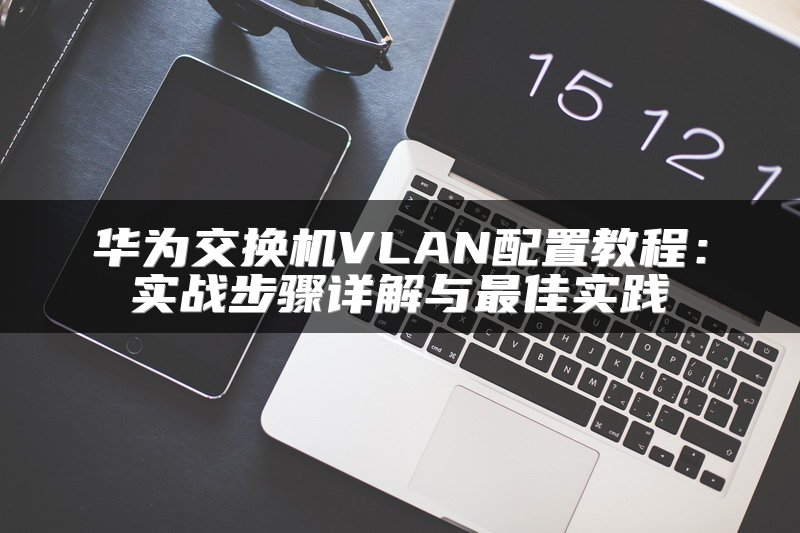华为交换机VLAN配置教程：实战步骤详解与最佳实践