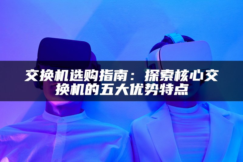 交换机选购指南：探索核心交换机的五大优势特点
