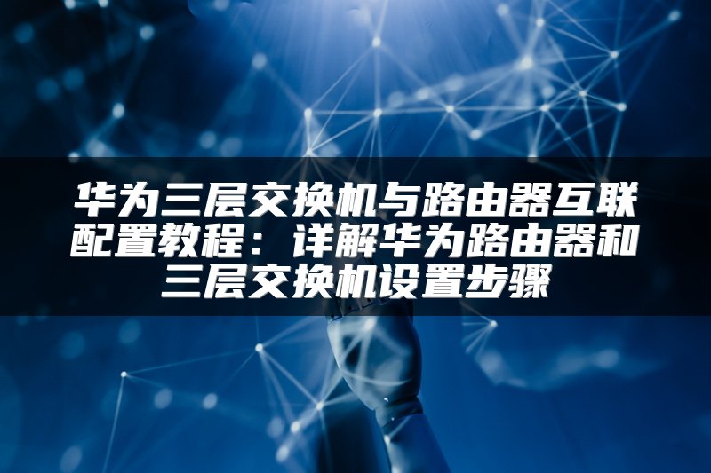 华为三层交换机与路由器互联配置教程：详解华为路由器和三层交换机设置步骤