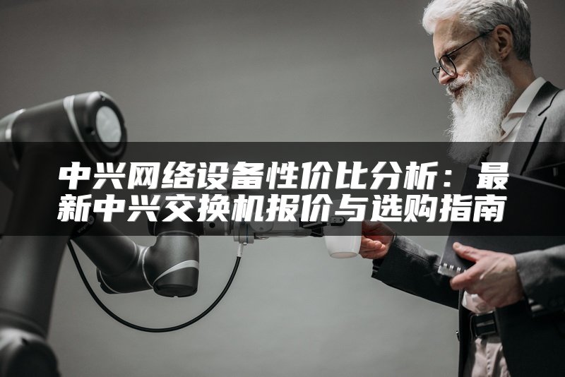 中兴网络设备性价比分析：最新中兴交换机报价与选购指南
