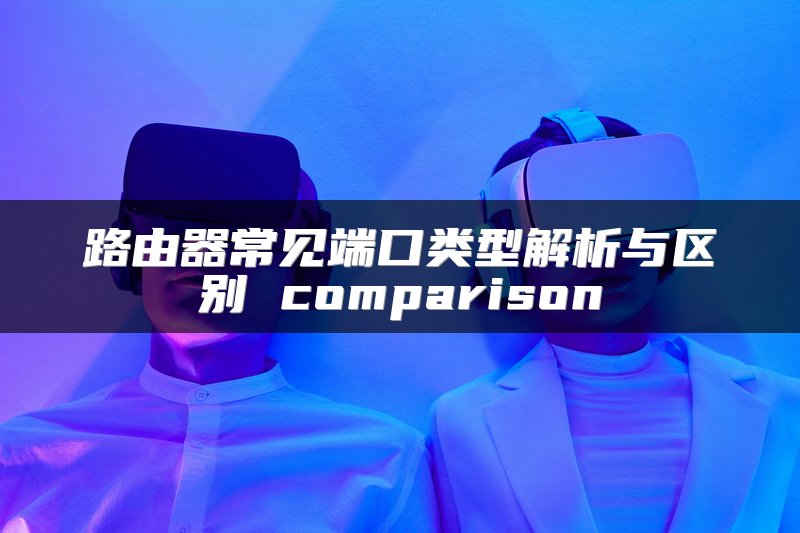 路由器常见端口类型解析与区别 comparison