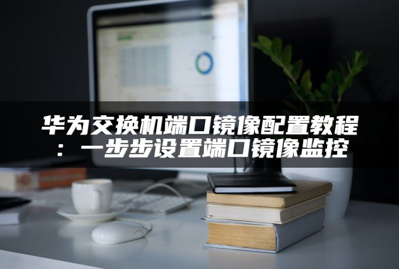 华为交换机端口镜像配置教程：一步步设置端口镜像监控