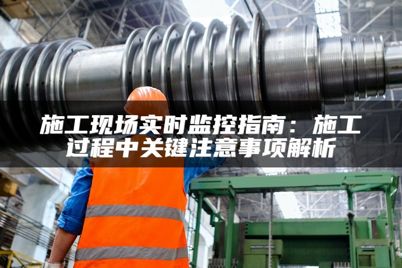 施工现场实时监控指南：施工过程中关键注意事项解析