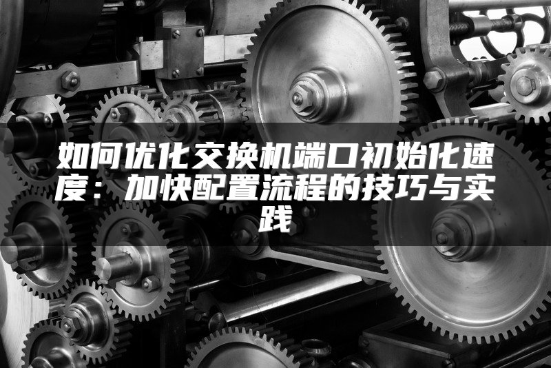 如何优化交换机端口初始化速度：加快配置流程的技巧与实践