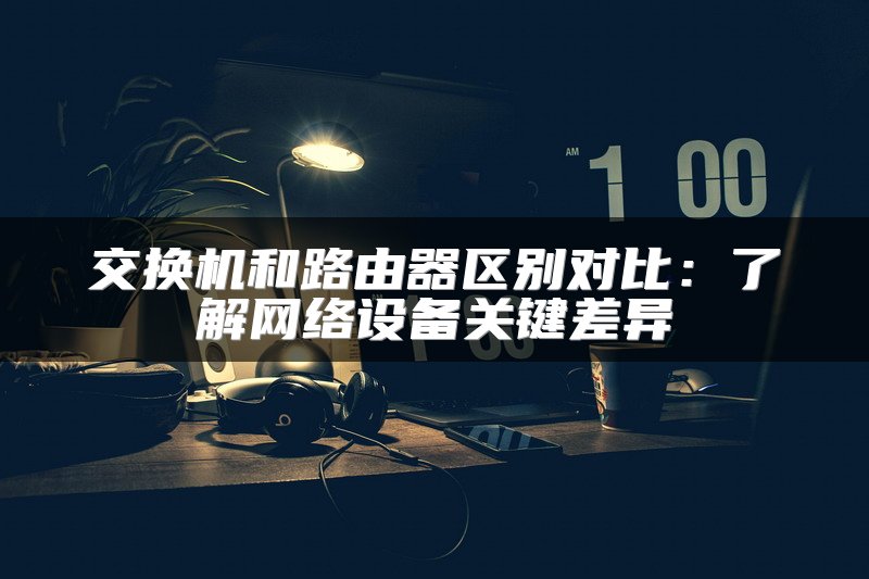 交换机和路由器区别对比：了解网络设备关键差异