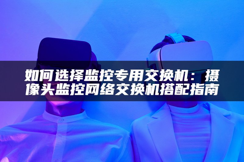 如何选择监控专用交换机：摄像头监控网络交换机搭配指南