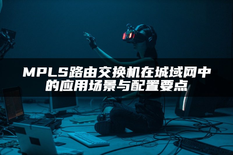 MPLS路由交换机在城域网中的应用场景与配置要点