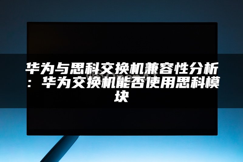 华为与思科交换机兼容性分析：华为交换机能否使用思科模块