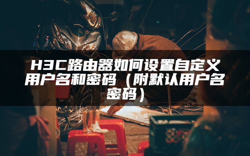 H3C路由器如何设置自定义用户名和密码（附默认用户名密码）