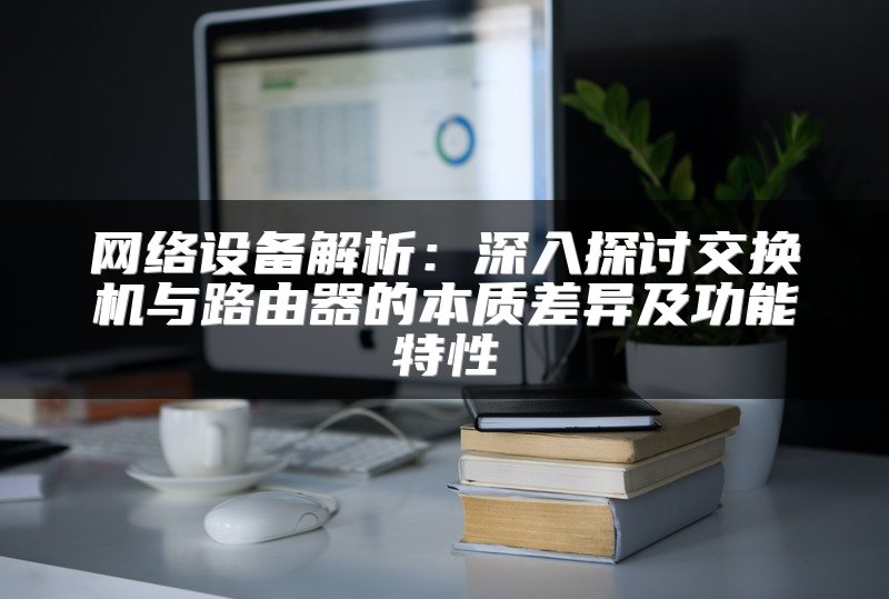 网络设备解析：深入探讨交换机与路由器的本质差异及功能特性