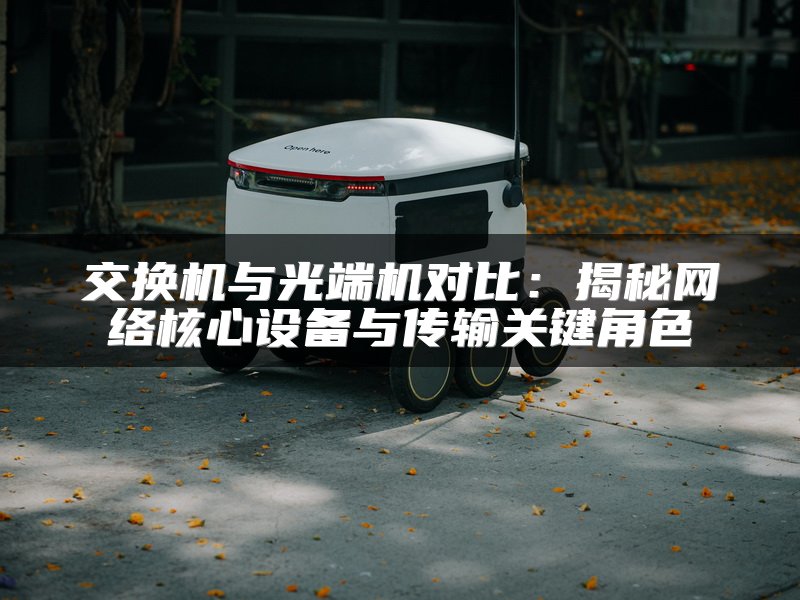 交换机与光端机对比：揭秘网络核心设备与传输关键角色