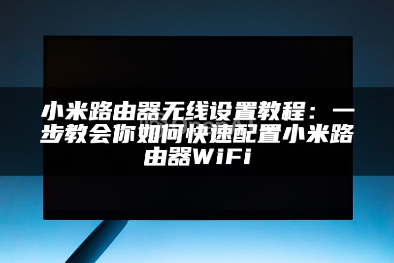小米路由器无线设置教程：一步教会你如何快速配置小米路由器WiFi