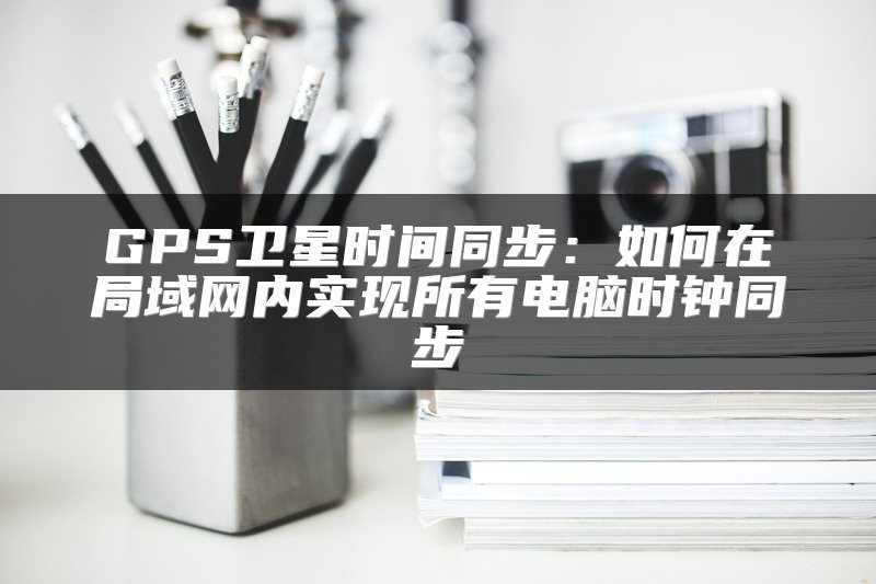 GPS卫星时间同步：如何在局域网内实现所有电脑时钟同步