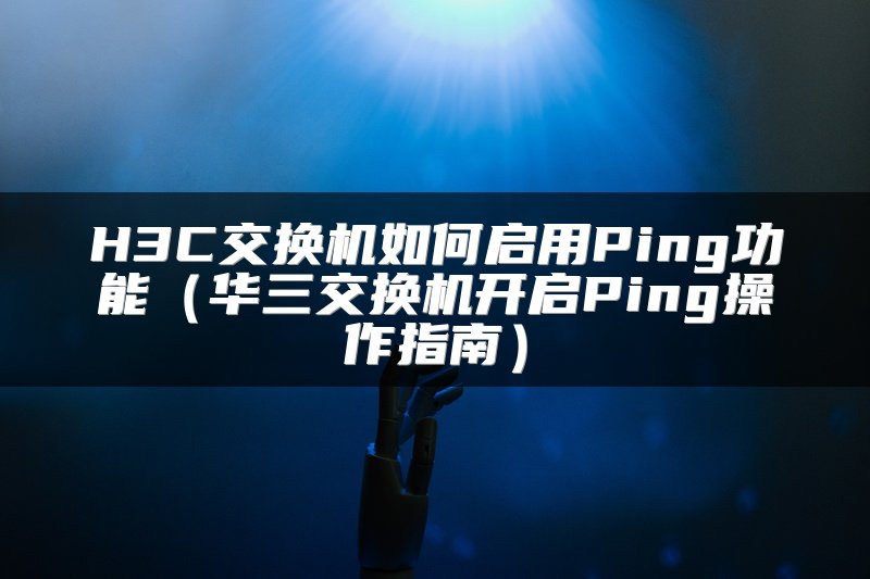 H3C交换机如何启用Ping功能（华三交换机开启Ping操作指南）