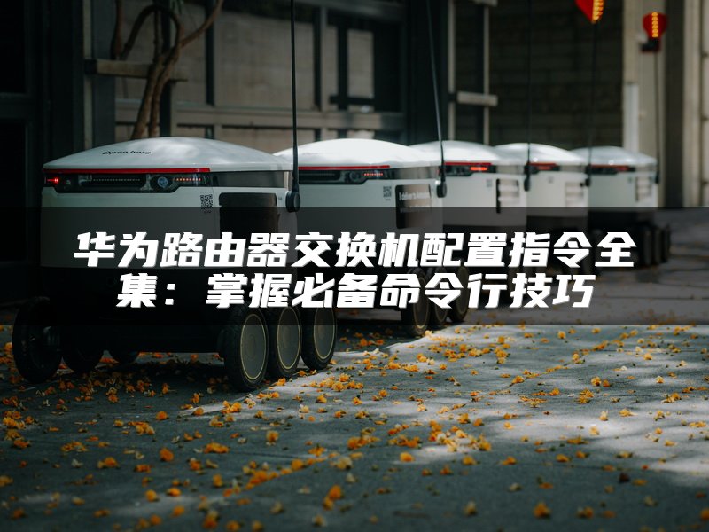 华为路由器交换机配置指令全集：掌握必备命令行技巧