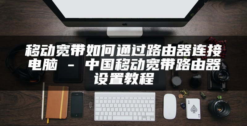 移动宽带如何通过路由器连接电脑 - 中国移动宽带路由器设置教程