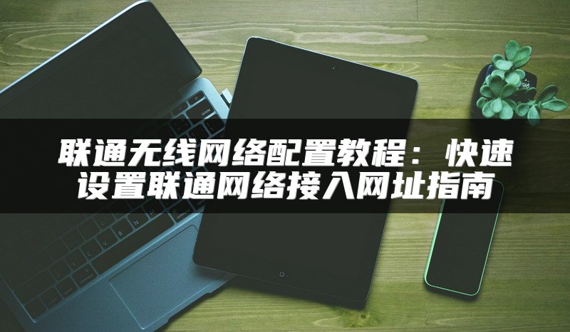 联通无线网络配置教程：快速设置联通网络接入网址指南