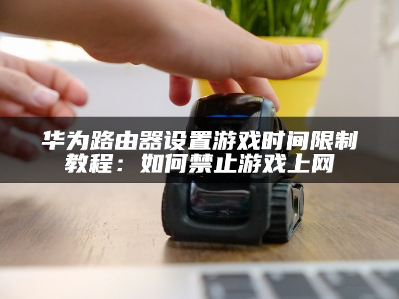 华为路由器设置游戏时间限制教程：如何禁止游戏上网