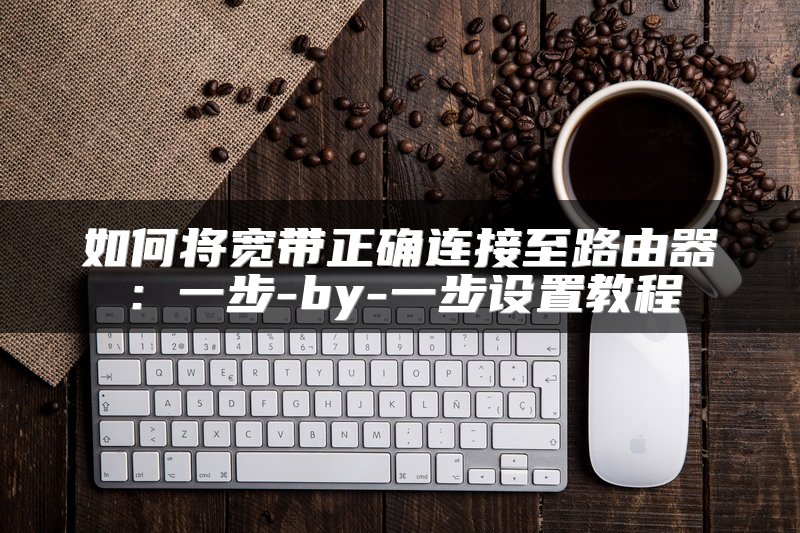 如何将宽带正确连接至路由器：一步-by-一步设置教程