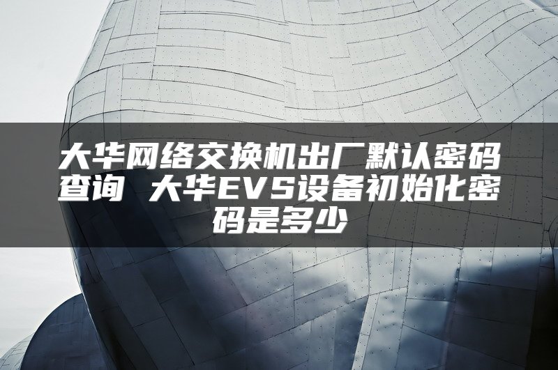 大华网络交换机出厂默认密码查询 大华EVS设备初始化密码是多少