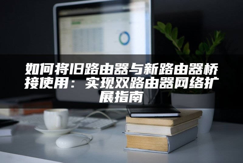 如何将旧路由器与新路由器桥接使用：实现双路由器网络扩展指南