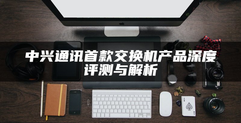 中兴通讯首款交换机产品深度评测与解析
