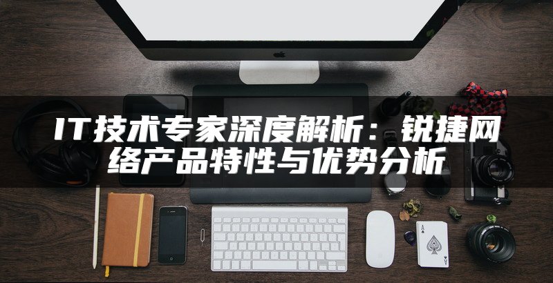 IT技术专家深度解析：锐捷网络产品特性与优势分析