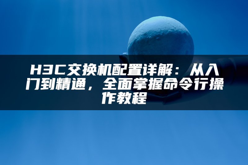 H3C交换机配置详解：从入门到精通，全面掌握命令行操作教程