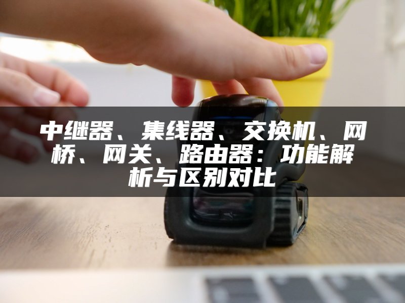 中继器、集线器、交换机、网桥、网关、路由器：功能解析与区别对比