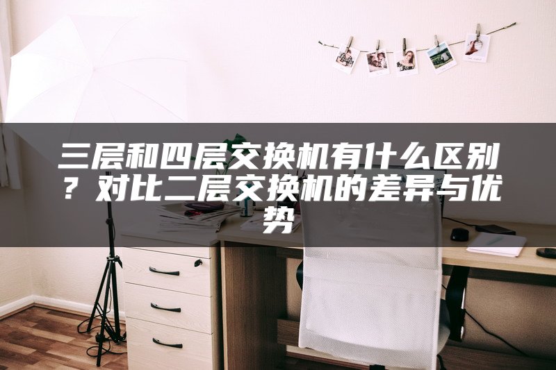 三层和四层交换机有什么区别？对比二层交换机的差异与优势