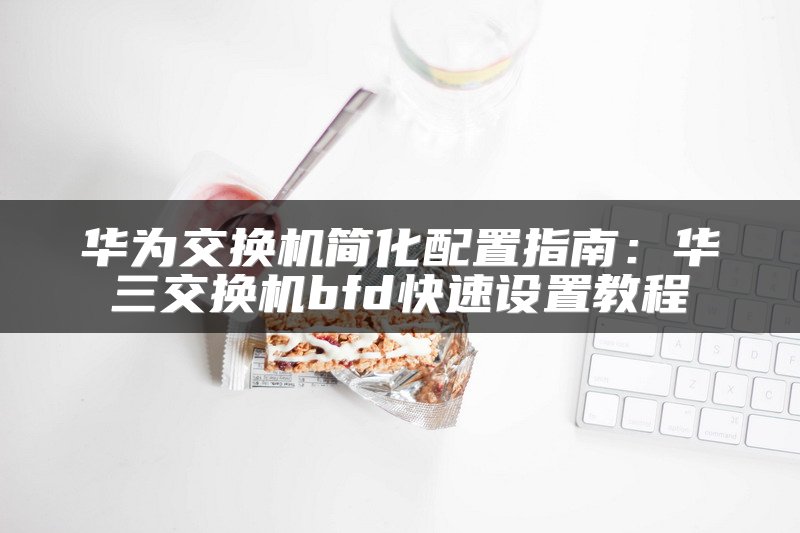 华为交换机简化配置指南：华三交换机bfd快速设置教程