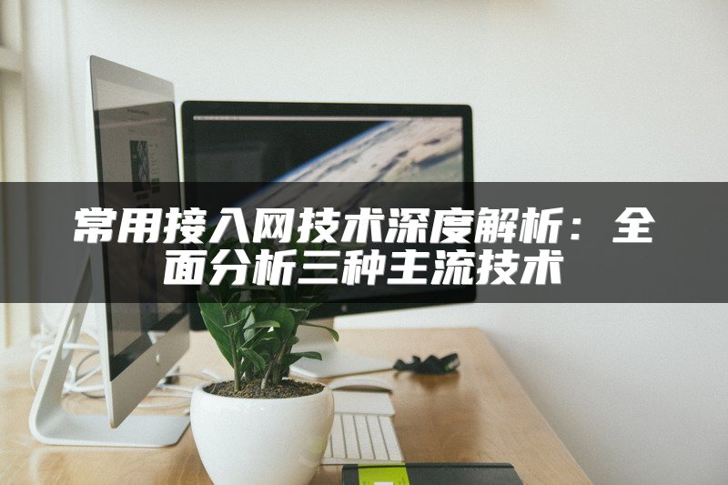 常用接入网技术深度解析：全面分析三种主流技术