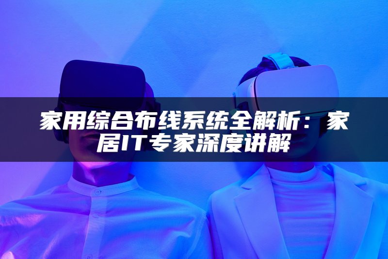 家用综合布线系统全解析：家居IT专家深度讲解