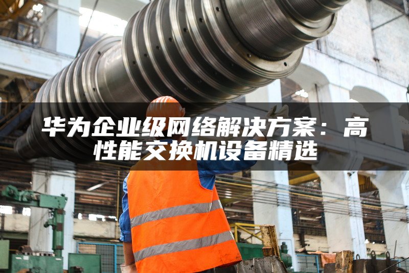 华为企业级网络解决方案：高性能交换机设备精选