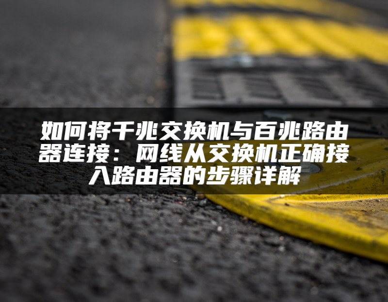 如何将千兆交换机与百兆路由器连接：网线从交换机正确接入路由器的步骤详解
