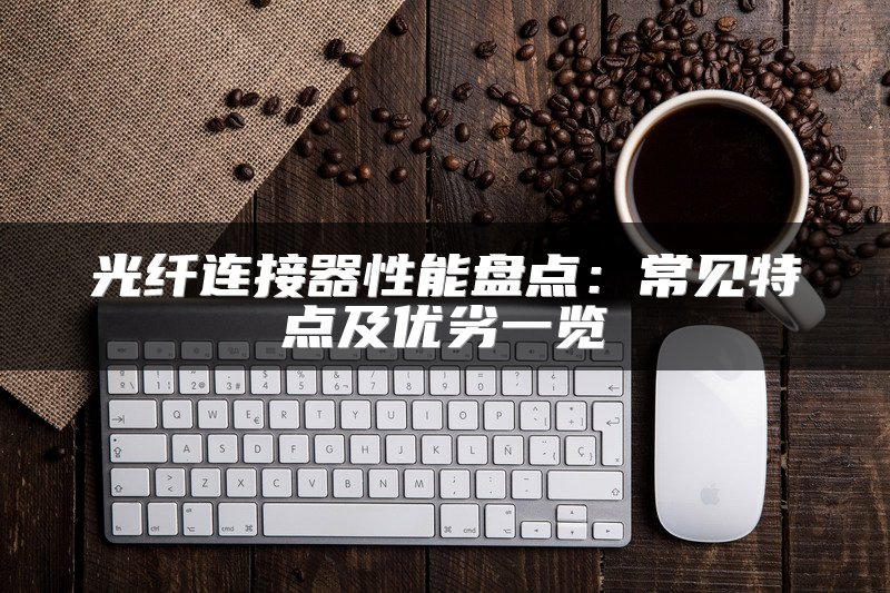 光纤连接器性能盘点：常见特点及优劣一览