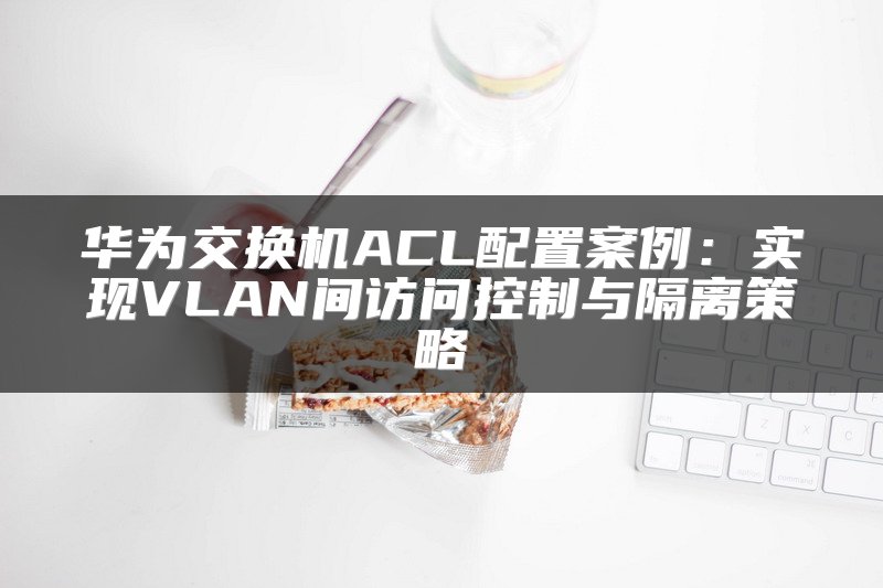 华为交换机ACL配置案例：实现VLAN间访问控制与隔离策略