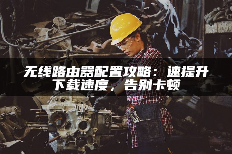 无线路由器配置攻略：速提升下载速度，告别卡顿
