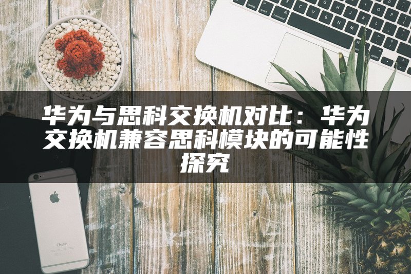 华为与思科交换机对比：华为交换机兼容思科模块的可能性探究