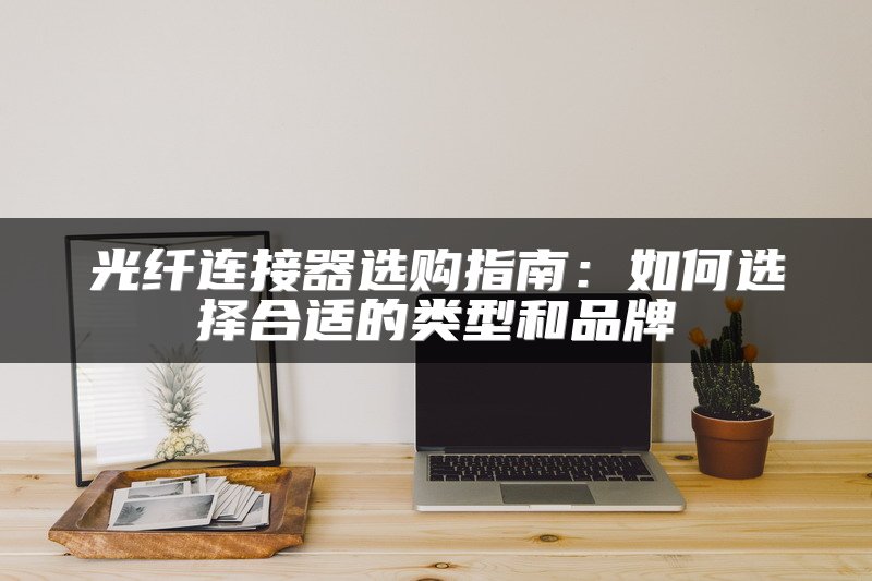 光纤连接器选购指南：如何选择合适的类型和品牌