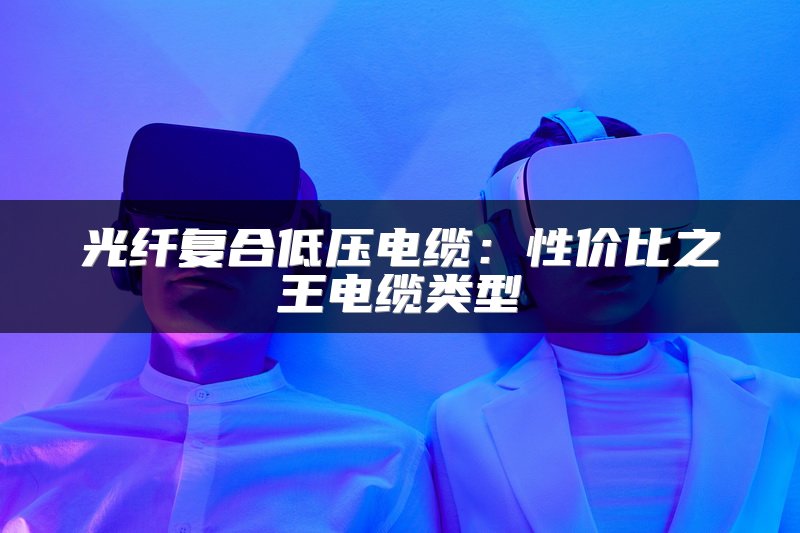 光纤复合低压电缆：性价比之王电缆类型