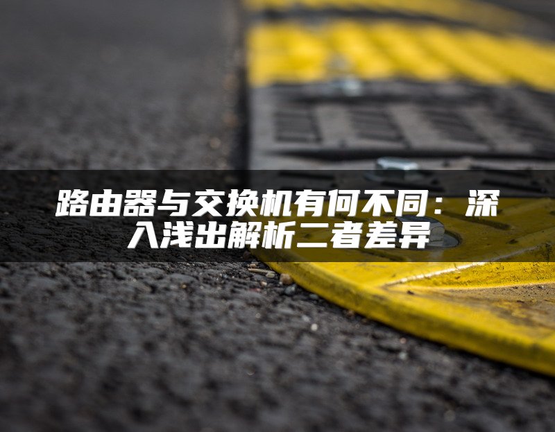 路由器与交换机有何不同：深入浅出解析二者差异
