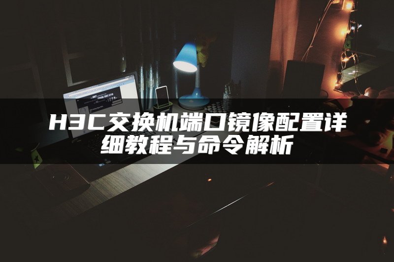 H3C交换机端口镜像配置详细教程与命令解析