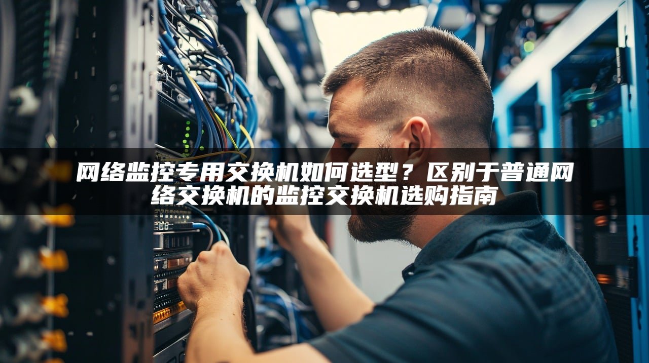 网络监控专用交换机如何选型？区别于普通网络交换机的监控交换机选购指南