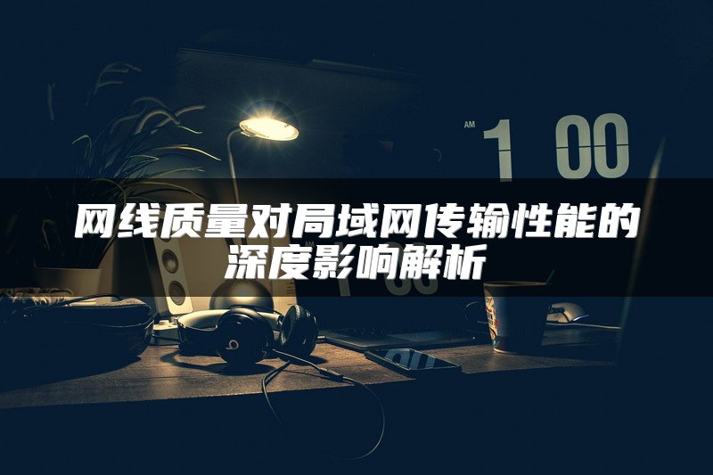 网线质量对局域网传输性能的深度影响解析