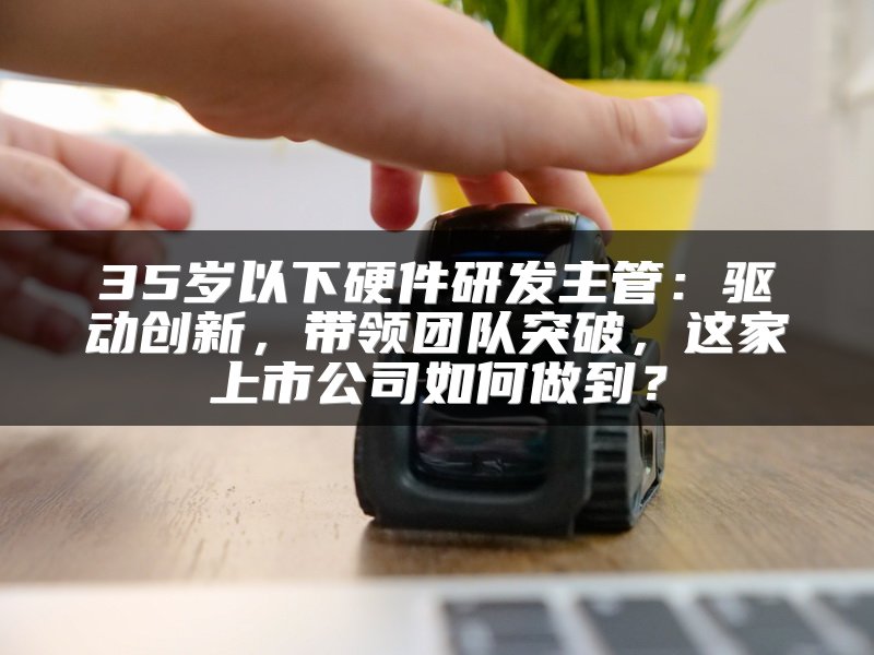 35岁以下硬件研发主管：驱动创新，带领团队突破，这家上市公司如何做到？