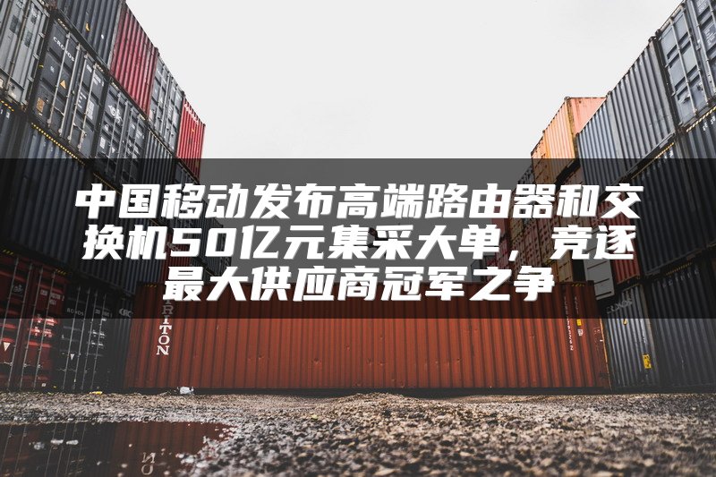 中国移动发布高端路由器和交换机50亿元集采大单，竞逐最大供应商冠军之争