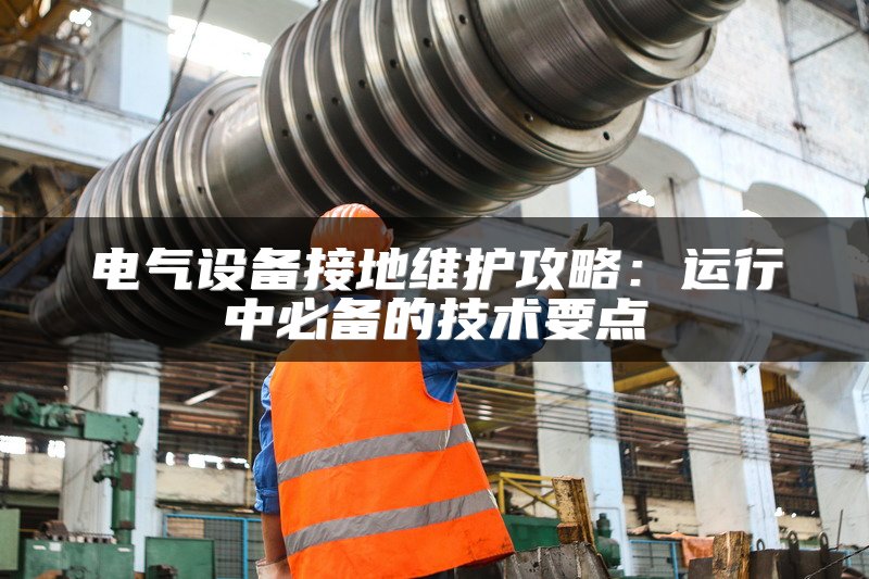 电气设备接地维护攻略：运行中必备的技术要点