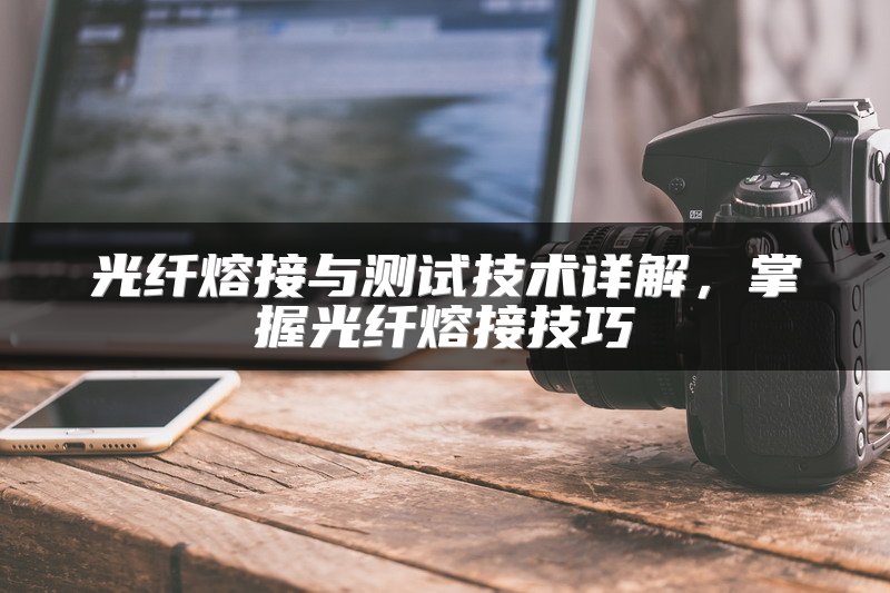 光纤熔接与测试技术详解，掌握光纤熔接技巧